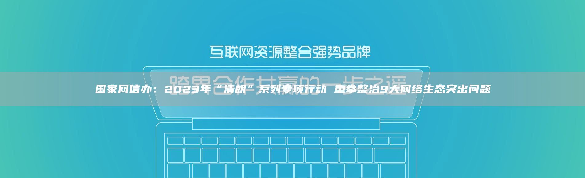 国家网信办：2023年“清朗”系列专项行动 重拳整治9大网络生态突出问题