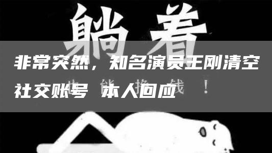 非常突然，知名演员王刚清空社交账号 本人回应