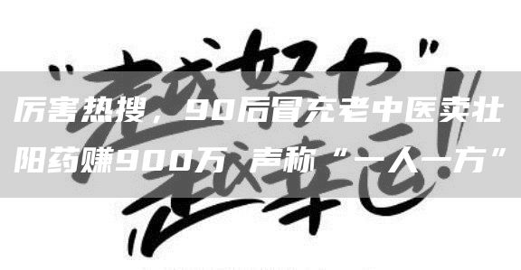 厉害热搜，90后冒充老中医卖壮阳药赚900万 声称“一人一方”