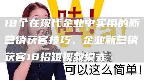 18个在现代企业中实用的新营销获客技巧，企业新营销获客18招短视频模式