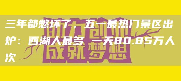 三年都憋坏了，五一*热门景区出炉：西湖人*多 一天80.85万人次