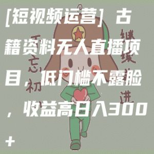 [短视频运营] 古籍资料无人直播项目，低门槛不露脸，收益高日入300+